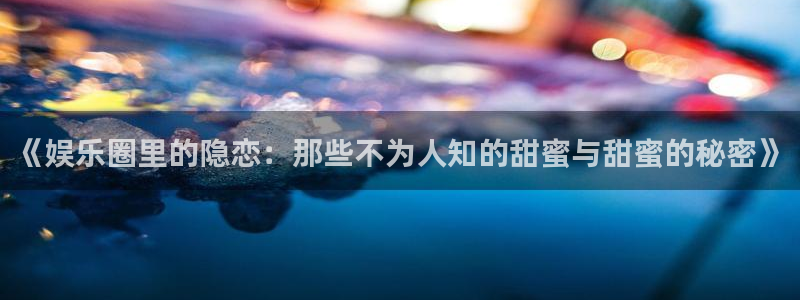 欧陆平台官方网站：《娱乐圈里的隐恋：那些不为人知的甜蜜与甜蜜的秘密》