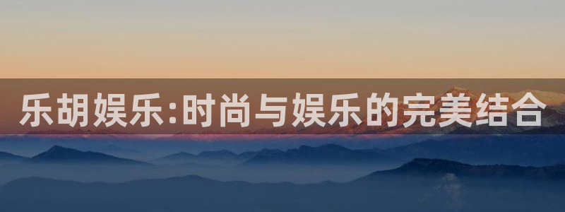 欧陆平台app新版上线体验.游戏更新入口.中国：乐胡娱乐:时尚与娱乐的完美结合