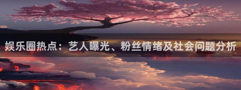 欧陆平台.ccmpc正版官网版下载：娱乐圈热点：艺人曝光、粉丝情绪及社会问题分析