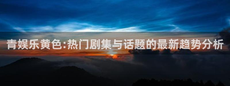 福建欧陆平台机电股份公司：青娱乐黄色:热门剧集与话题的最新趋势分析